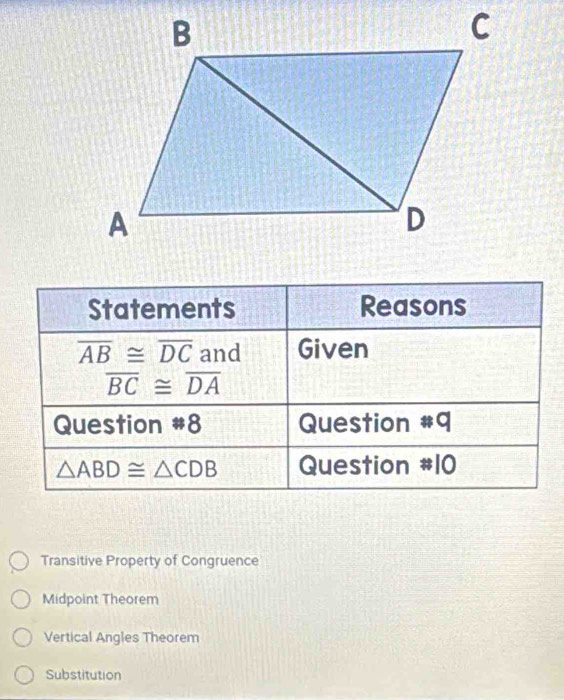 Statements Reasons
overline AB≌ overline DC and Given
overline BC≌ overline DA
Question #8 Question #q
△ ABD≌ △ CDB Question #10
Transitive Property of Congruence
Midpoint Theorem
Vertical Angles Theorem
Substitution