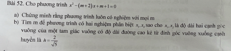 Cho phương trình x^2-(m+2)x+m+1=0
a) Chứng minh rằng phương trình luôn có nghiệm với mọi m 
b) Tìm m để phương trình có hai nghiệm phân biệt x_1, x_2 sao cho x_1, x_2 đà độ dài hai cạnh góc 
vuông của một tam giác vuông có độ dài đường cao kẻ từ đỉnh góc vuông xuống cạnh 
huyền là h= 2/sqrt(5) 