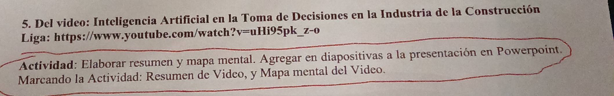 Del video: Inteligencia Artificial en la Toma de Decisiones en la Industria de la Construcción 
Liga: https://www.youtube.com/watch? v=uHi95 pk Z-0 
Actividad: Elaborar resumen y mapa mental. Agregar en diapositivas a la presentación en Powerpoint. 
Marcando la Actividad: Resumen de Video, y Mapa mental del Video.