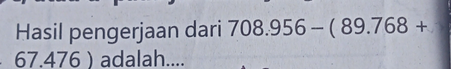 Hasil pengerjaan dari 708.956-(89.768+
67.476 adalah....