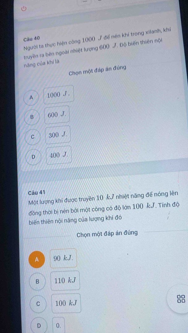 Người ta thực hiện công 1000 J đế nén khí trong xilanh, khí
truyền ra bên ngoài nhiệt lượng 600 J. Độ biến thiên nội
năng của khí là
Chọn một đáp án đúng
A 1000 J.
B 600 J.
C 300 J.
D 400 J.
Câu 41
Một lượng khí được truyền 10 kJ nhiệt năng để nóng lên
đồng thời bị nén bởi một công có độ lớn 100 kJ. Tính độ
biến thiên nội năng của lượng khí đó
Chọn một đáp án đúng
A 90 kJ.
B 110 kJ
C 100 kJ
□□
D 0.