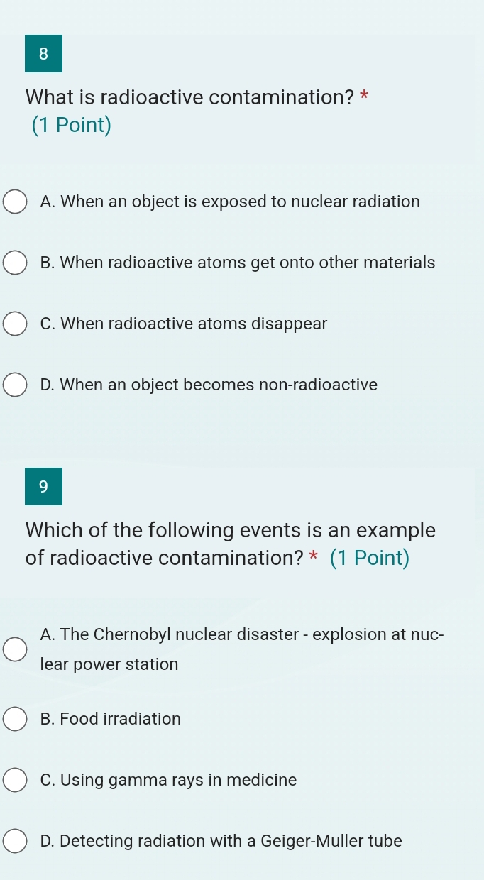 What is radioactive contamination? *
(1 Point)
A. When an object is exposed to nuclear radiation
B. When radioactive atoms get onto other materials
C. When radioactive atoms disappear
D. When an object becomes non-radioactive
9
Which of the following events is an example
of radioactive contamination? * (1 Point)
A. The Chernobyl nuclear disaster - explosion at nuc-
lear power station
B. Food irradiation
C. Using gamma rays in medicine
D. Detecting radiation with a Geiger-Muller tube