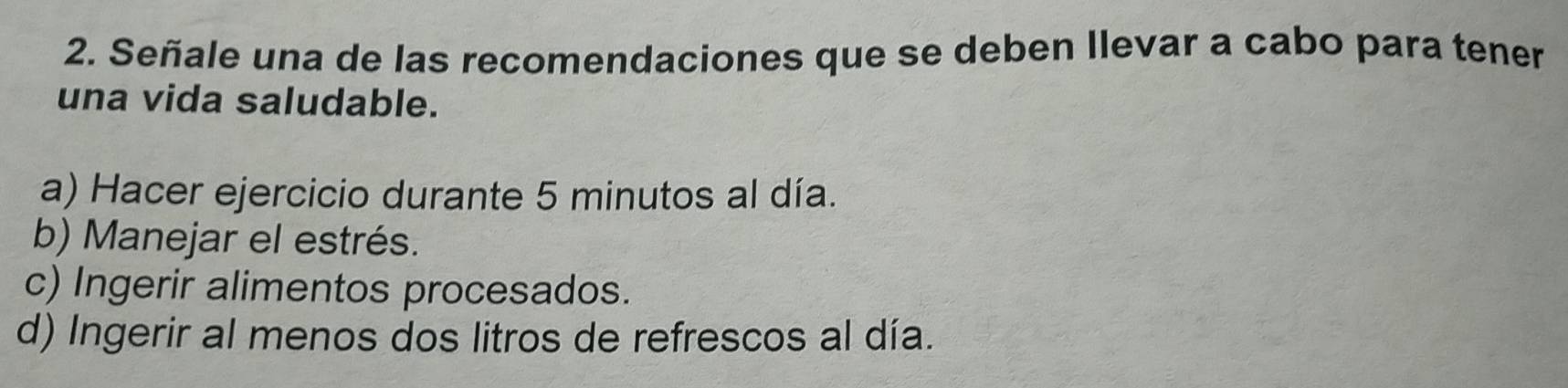 Señale una de las recomendaciones que se deben Ilevar a cabo para tener
una vida saludable.
a) Hacer ejercicio durante 5 minutos al día.
b) Manejar el estrés.
c) Ingerir alimentos procesados.
d) Ingerir al menos dos litros de refrescos al día.