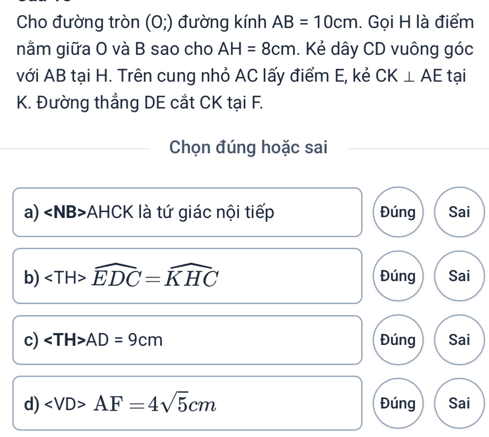 Cho đường tròn (0;) đường kính AB=10cm. Gọi H là điểm
nằm giữa O và B sao cho AH=8cm. Kẻ dây CD vuông góc
với AB tại H. Trên cung nhỏ AC lấy điểm E, kẻ CK⊥ AE tại
K. Đường thẳng DE cắt CK tại F.
Chọn đúng hoặc sai
a) ∠ NB> AHCK là tứ giác nội tiếp Đúng Sai
b) widehat EDC=widehat KHC Đúng Sai
c) AD=9cm Đúng Sai
d) AF=4sqrt(5)cm Đúng Sai