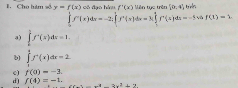 Cho hàm số f'(x) [0;4]
beginarrayr y=f(x)cbduohimf'(x)lientuctren[0;4]bvetrento;4]bvets ∈tlimits _0^(1f'(x)dx=-2; ∈tlimits _1^1f'(x)dx=3;∈tlimits _3^4f'(x)dx=-5endarray). vù f(1)=1.
a) ∈tlimits _0^(3f'(x)dx=1.
b) ∈tlimits _1^4f'(x)dx=2.
c) f(0)=-3.
d) f(4)=-1.
f(x)-x^3)-3x^2+2.