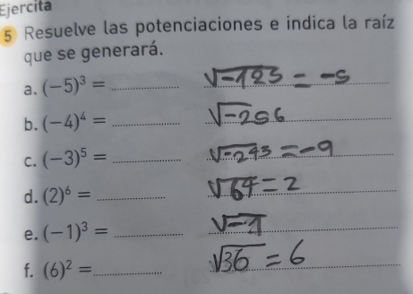 Ejercita 
5 Resuelve las potenciaciones e indica la raíz 
que se generará. 
a. (-5)^3= _ 
_ 
b. (-4)^4= _ 
_ 
C. (-3)^5= _ 
_ 
_ 
d. (2)^6= _ 
_ 
e. (-1)^3= _ 
_ 
f. (6)^2= _ 
_