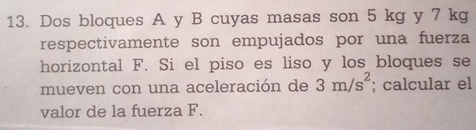 Dos bloques A y B cuyas masas son 5 kg y 7 kg
respectivamente son empujados por una fuerza 
horizontal F. Si el piso es liso y los bloques se 
mueven con una aceleración de 3m/s^2; calcular el 
valor de la fuerza F.