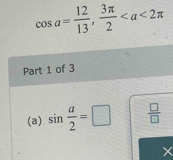 cos a= 12/13 ,  3π /2 
Part 1 of 3 
(a) sin  a/2 =□
 □ /□  
×