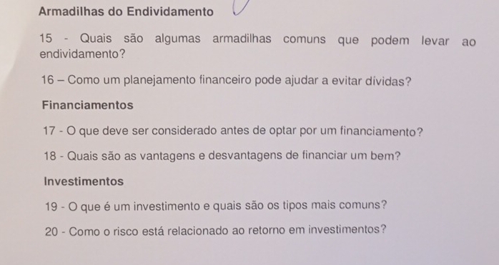 Armadilhas do Endividamento 
15 - Quais são algumas armadilhas comuns que podem levar ao 
endividamento? 
16 - Como um planejamento financeiro pode ajudar a evitar dívidas? 
Financiamentos 
17 - O que deve ser considerado antes de optar por um financiamento? 
18 - Quais são as vantagens e desvantagens de financiar um bem? 
Investimentos 
19 - O que é um investimento e quais são os tipos mais comuns? 
20 - Como o risco está relacionado ao retorno em investimentos?