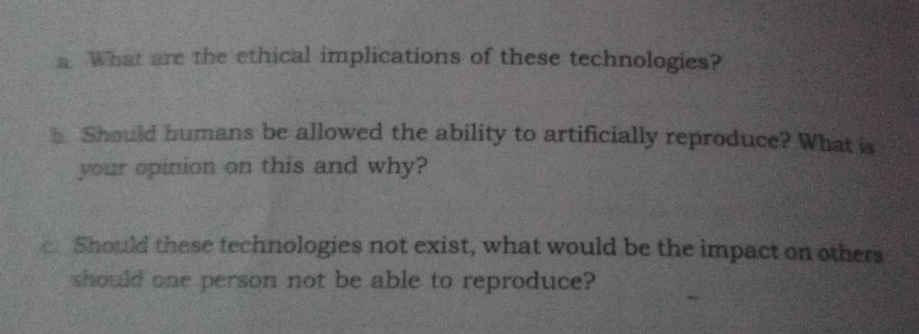 What are the ethical implications of these technologies? 
h. Should humans be allowed the ability to artificially reproduce? What is 
your opinion on this and why? 
c. Should these technologies not exist, what would be the impact on others 
should one person not be able to reproduce?