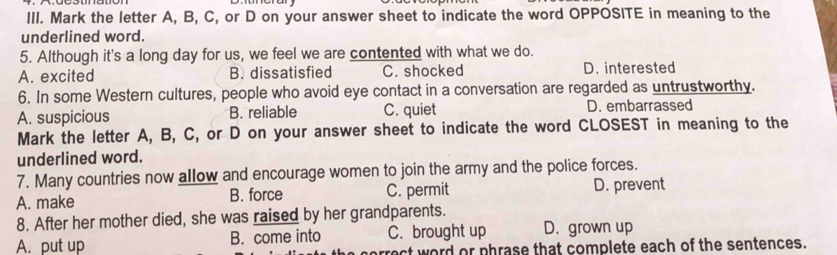 Mark the letter A, B, C, or D on your answer sheet to indicate the word OPPOSITE in meaning to the
underlined word.
5. Although it's a long day for us, we feel we are contented with what we do.
A. excited B. dissatisfied C. shocked D. interested
6. In some Western cultures, people who avoid eye contact in a conversation are regarded as untrustworthy.
A. suspicious B. reliable C. quiet D. embarrassed
Mark the letter A, B, C, or D on your answer sheet to indicate the word CLOSEST in meaning to the
underlined word.
7. Many countries now allow and encourage women to join the army and the police forces.
A. make
B. force C. permit D. prevent
8. After her mother died, she was raised by her grandparents.
A. put up B. come into C. brought up D. grown up
rect word or phrase that complete each of the sentences.