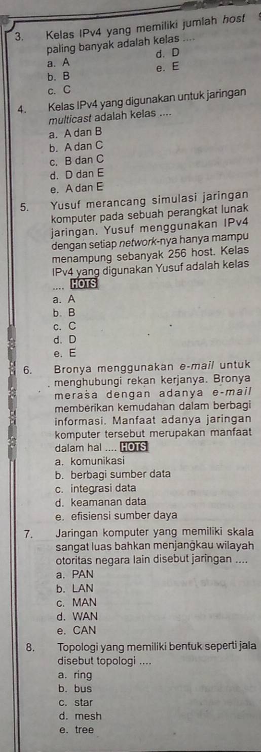 Kelas IPv4 yang memiliki jumlah host 
paling banyak adalah kelas
a. A d. D
b. B e. E
c. C
4. Kelas IPv4 yang digunakan untuk jaringan
multicast adalah kelas ....
a. A dan B
b. A dan C
c. B dan C
d. D dan E
e. A dan E
5. Yusuf merancang simulasi jaringan
komputer pada sebuah perangkat lunak
jaringan. Yusuf menggunakan IPv4
dengan setiap network-nya hanya mampu
menampung sebanyak 256 host. Kelas
IPv4 yang digunakan Yusuf adalah kelas
HOTS
a. A
b. B
c. C
d. D
e. E
6. Bronya menggunakan e-mail untuk
menghubungi rekan kerjanya. Bronya
meraša dengan adanya eçmail
membérikan kemudahan dalam berbagi
informasi. Manfaat adanya jaringan
komputer tersebut merupakan manfaat
dalam hal .... HOTS
a. komunikasi
b. berbagi sumber data
c. integrasi data
d. keamanan data
e. efisiensi sumber daya
7. Jaringan komputer yang memiliki skala
sangat luas bahkan menjangkau wilayah
otoritas negara lain disebut jaringan ....
a. PAN
b. LAN
c. MAN
d. WAN
e. CAN
8. Topologi yang memiliki bentuk seperti jala
disebut topologi ....
a. ring
b. bus
c. star
d. mesh
e. tree