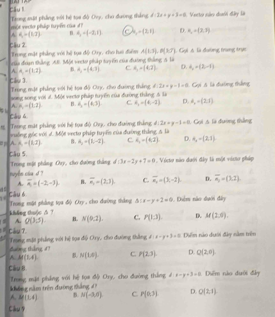 BALA
Câu 1.
Trong mặt phẳng với hệ tọa độ Ozy, cho đường thắng d:2x+y+3=0 1 Vecro sào duth đây là
một vecto pháp tuyển của đ?
A. hat n_x=(1,2). B. h_2=(-2;1). C n_2=(2;1) D. n_2=(2;3)
Cầu 2.
Trung mặt phẳng với hệ tọa độ Oxy, cho hai điểm A(1;3),B(3,7) Cgi △ li đường trung trực
của đoạn thắng AIE Một vectu pháp tuyến của đường thắng △ li
A. A_1=(1;2). B. vector n_2=(4,3) C. 8,=(4;2) D. h_2=(2,-1)
Cầu 3.
Trong mật phẳng với hệ tọa độ Oxy, cho đường thắng d:2x+y-1=0 : Cgi A là đường thắng
song song với 4. Một vecto pháp tuyển của đường thắng △ l_
p t n_2=(1;2). B. overline n=(4;3). C. n_1=(4;-2), D. h_2=(2:1)
A.
Câu 4.
m Trong mặt phàng với hệ tọa độ Ozy, cho đường thắng d:2x+y-1=0 Gọi △ la đường thắng
vuống gộc với d. Một vecto pháp tuyến của đường thắng 4 là
ia p A.. n_1=(1;2). B. h_2=(1;-2). C overline n_0=(4;2). D. n_4=(2,=(2
Câu 5.
Trong mật phảng Oxy, cho đường tháng d:3x-2y+7=0. Vécto nào dưới đây là một vécto pháp
tuyên cua d ?
A. overline n_1=(-2;-3). B. overline n_3=(2;3). C. overline n_s=(3,-2). D. overline n_2=(3,2).
28 Câu b
Trong mặt pháng tọa độ Oxy, cho đường tháng △ :x-y+2=0 Diểm não dưới đây
không thu c △ ?
a A. Q(3:5). B. N(0;2). C. P(1:3). D. M(2;0).
Câu 7.
Trong mặt phẳng với hệ tọa độ Oxy, cho đường thắng d:x-y+3=0 Diểm nào dưới đây năm trên
đường tháng 4?
A M(1/4).
B. N(1;0). C. P(2;3). D. Q(2;0).
Cầu 8.
Trong mặt phẳng với hệ tọa độ Oxy, cho đường thắng d:x-y+3=0 Diểm nào dưới đây
không năm trên đường tháng 47
A. M(1/4)
B. N(-3,0). C. P(0;3). D. Q(2;1).
Câu 7