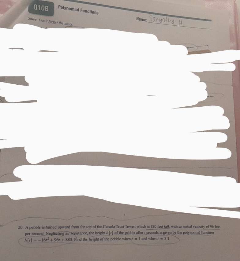 Q10B Polynomial Functions 
Name: 
_ 
Solve. Don't forget the units. 
_ 
nches 
i 
20. A pebble is hurled upward from the top of the Canada Trust Tower, which is 880 feet tall, with an initial velocity of 96 feet
per second Neglecting air resistance, the height h(t) of the pebble after / seconds is given by the polynomial function
h(t)=-16t^2+96t+880 Find the height of the pebble when f=1 and when I=5.1.