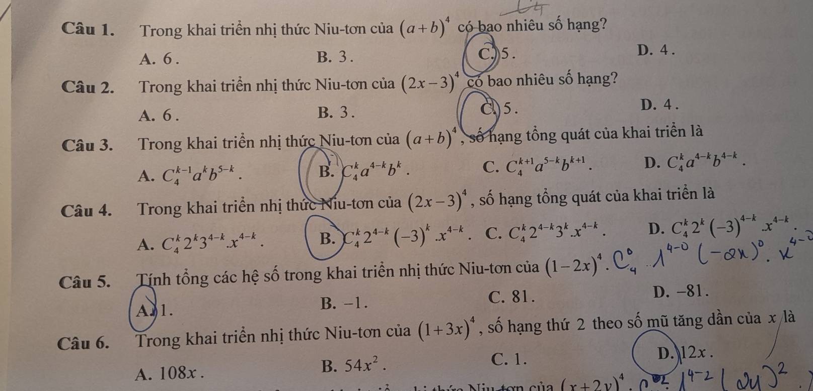 Trong khai triển nhị thức Niu-tơn của (a+b)^4 có bao nhiêu số hạng?
A. 6 . B. 3 . C)5.
D. 4 .
Câu 2. Trong khai triển nhị thức Niu-tơn của (2x-3)^4 có bao nhiêu số hạng?
A. 6 . B. 3 . C)5. D. 4 .
Câu 3. Trong khai triển nhị thức Niu-tơn của (a+b)^4 , số hạng tổng quát của khai triển là
A. C_4^((k-1)a^k)b^(5-k).
B. C_4^(ka^4-k)b^k.
C. C_4^((k+1)a^5-k)b^(k+1). D. C_4^(ka^4-k)b^(4-k).
Câu 4. Trong khai triển nhị thức Niu-tơn cia(2x-3)^4 , số hạng tổng quát của khai triển là
A. C_4^(k2^k)3^(4-k).x^(4-k).
B. C_4^(k2^4-k)(-3)^k.x^(4-k) C. C_4^(k2^4-k)3^k.x^(4-k). D. C_4^(k2^k)(-3)^4-k.x^(4-k)
Câu 5. Tính tổng các hệ số trong khai triển nhị thức Niu-tơn của (1-2x)^4
A.1. C. 81. D. -81.
B. −1.
Câu 6. Trong khai triển nhị thức Niu-tơn của (1+3x)^4 , số hạng thứ 2 theo số mũ tăng dần của x là
C. 1.
A. 108x . D. 12x .
B. 54x^2.
ơn của (x+2y