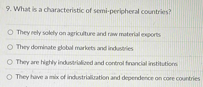 What is a characteristic of semi-peripheral countries?
They rely solely on agriculture and raw material exports
They dominate global markets and industries
They are highly industrialized and control financial institutions
They have a mix of industrialization and dependence on core countries