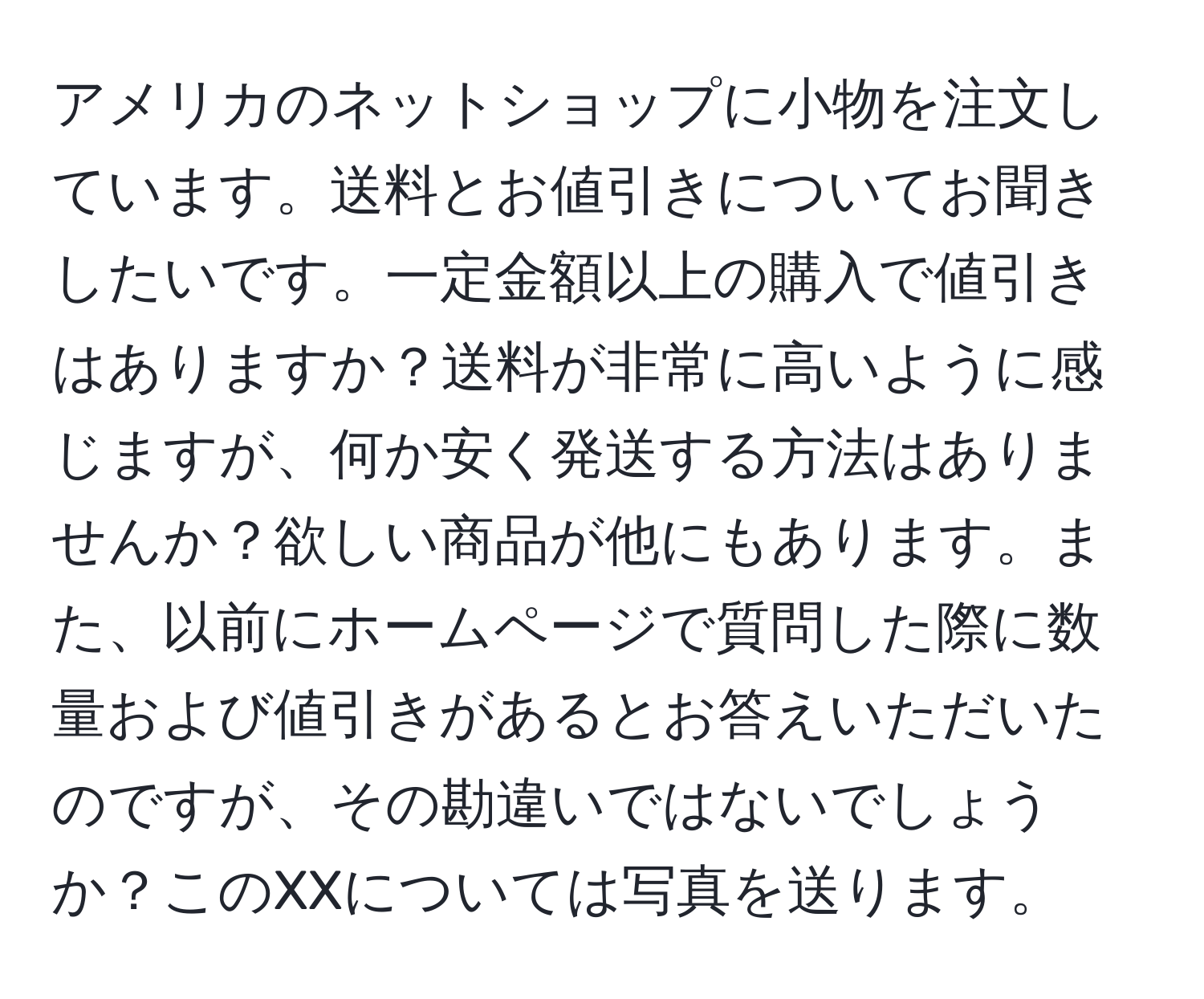 アメリカのネットショップに小物を注文しています。送料とお値引きについてお聞きしたいです。一定金額以上の購入で値引きはありますか？送料が非常に高いように感じますが、何か安く発送する方法はありませんか？欲しい商品が他にもあります。また、以前にホームページで質問した際に数量および値引きがあるとお答えいただいたのですが、その勘違いではないでしょうか？このXXについては写真を送ります。