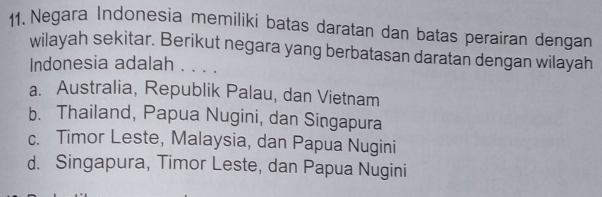 Negara Indonesia memiliki batas daratan dan batas perairan dengan
wilayah sekitar. Berikut negara yang berbatasan daratan dengan wilayah
Indonesia adalah . . . .
a. Australia, Republik Palau, dan Vietnam
b. Thailand, Papua Nugini, dan Singapura
c. Timor Leste, Malaysia, dan Papua Nugini
d. Singapura, Timor Leste, dan Papua Nugini