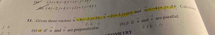 (2i+8j-k)* (i-j-3k)
(b) (4i-2j+k)* (2i+3j-4k) vector w=-4i+j+beta k. Calculate 
and 
11. Given three vectors vector u=8i-2j+5k, vector v=2i+3j+ak vector u and vector v are parallel 
(b) β if 
(a)αif vector u and vector v are perpendicular. 
FOMETRY