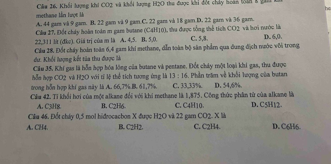 Khối lượng khí CO2 và khối lượng H2O thu được khi đột cháy hoàn toan 8 gall K
he
methane lần lượt là
A. 44 gam và 9 gam. B. 22 gam và 9 gam.C. 22 gam và 18 gam.D. 22 gam và 36 gam.
Câu 27. Đốt cháy hoàn toàn m gam butane (C4H10), thu được tổng thể tích CO2 và hơi nước là
22,311 lít (đkc). Giá trị của m là A. 4, 5. B. 5, 0. C. 5, 8. D. 6, 0.
Câu 28. Đốt cháy hoàn toàn 6, 4 gam khí methane, dẫn toàn bộ sản phầm qua dung dịch nước vôi trong
dư. Khối lượng kết tủa thu được là
Câu 35. Khí gas là hỗn hợp hóa lỏng của butane và pentane. Đốt cháy một loại khí gas, thu được
hỗn hợp CO2 và H2O với tỉ lệ thể tích tương ứng là 13:16 . Phần trăm về khối lượng của butan
trong hỗn hợp khí gas này là A. 66, 7%.B. 61, 7%. C. 33,33%. D. 54,6%.
Câu 42. Tỉ khối hơi của một alkane đối với khí methane là 1,875. Công thức phân tử của alkane là
A. C3H8. B. C2H6. C. C4H10. D. C5H12.
Câu 46. Đốt cháy 0,5 mol hiđrocacbon X được H2O và 22 gam CO2. X là
A. CH4. B. C2H2. C. C2H4. D. C6H6.