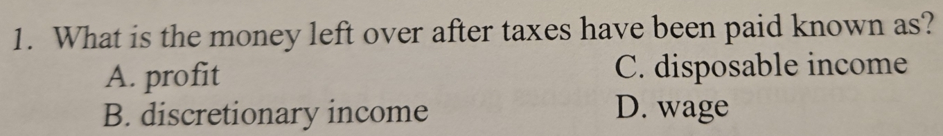 What is the money left over after taxes have been paid known as?
A. profit C. disposable income
B. discretionary income D. wage