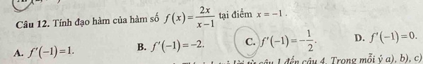 Tính đạo hàm của hàm số f(x)= 2x/x-1  tại điểm x=-1.
A. f'(-1)=1. B. f'(-1)=-2. C. f'(-1)=- 1/2 . D. f'(-1)=0. 
L đ ế n âu 4, Trong mỗi ý a), b), c)