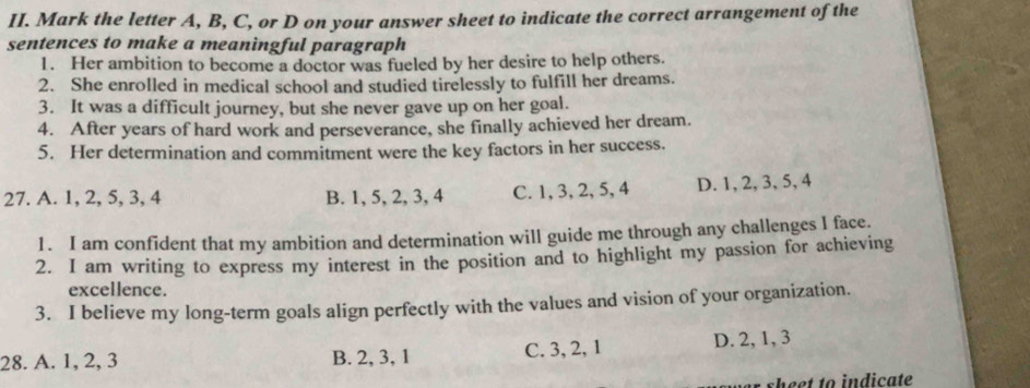 Mark the letter A, B, C, or D on your answer sheet to indicate the correct arrangement of the
sentences to make a meaningful paragraph
1. Her ambition to become a doctor was fueled by her desire to help others.
2. She enrolled in medical school and studied tirelessly to fulfill her dreams.
3. It was a difficult journey, but she never gave up on her goal.
4. After years of hard work and perseverance, she finally achieved her dream.
5. Her determination and commitment were the key factors in her success.
27. A. 1, 2, 5, 3, 4 B. 1, 5, 2, 3, 4 C. 1, 3, 2, 5, 4 D. 1, 2, 3, 5, 4
1. I am confident that my ambition and determination will guide me through any challenges I face.
2. I am writing to express my interest in the position and to highlight my passion for achieving
excellence.
3. I believe my long-term goals align perfectly with the values and vision of your organization.
28. A. 1, 2, 3 B. 2, 3, 1 C. 3, 2, 1 D. 2, 1, 3
er sheet to indicate