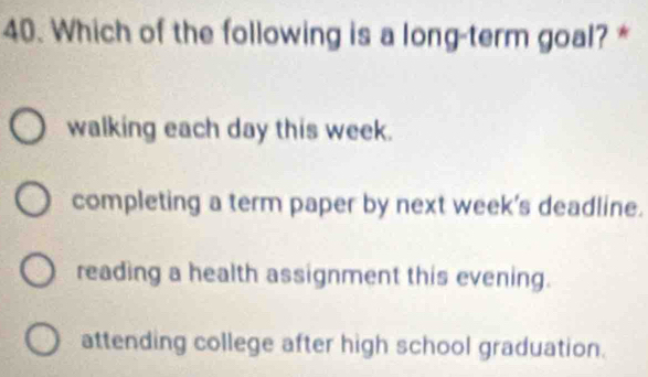 Which of the following is a long-term goal? *
walking each day this week.
completing a term paper by next week's deadline.
reading a health assignment this evening.
attending college after high school graduation.