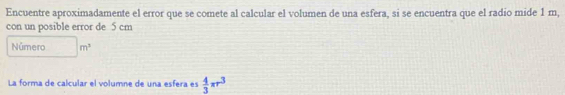 Encuentre aproximadamente el error que se comete al calcular el volumen de una esfera, si se encuentra que el radio mide 1 m, 
con un posible error de 5 cm
Número m^3
La forma de calcular el volumne de una esfera es  4/3 π r^3