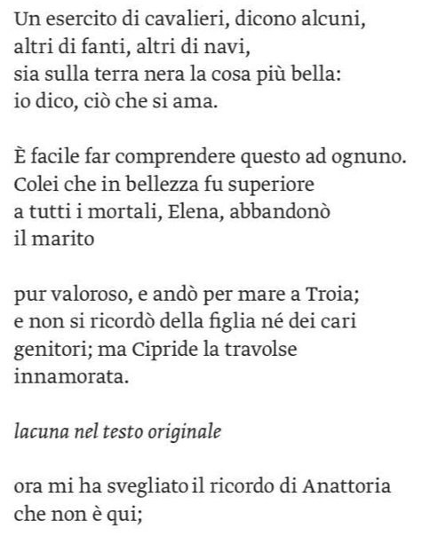 Un esercito di cavalieri, dicono alcuni, 
altri di fanti, altri di navi, 
sia sulla terra nera la cosa più bella: 
io dico, ciò che si ama. 
È facile far comprendere questo ad ognuno. 
Colei che in bellezza fu superiore 
a tutti i mortali, Elena, abbandonò 
il marito 
pur valoroso, e andò per mare a Troia; 
e non si ricordò della figlia né dei cari 
genitori; ma Cipride la travolse 
innamorata. 
lacuna nel testo originale 
ora mi ha svegliato il ricordo di Anattoria 
che non è qui;