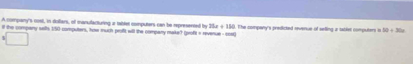 A company's cost, in dollars, of manufacturing a tablet computers can be represented by 25x+150
if the company sells 150 computers, how much profit will the company make? (profit = revenue - cost) . The company's predicted revenue of selling 2 tablet computers is 50+30x
$