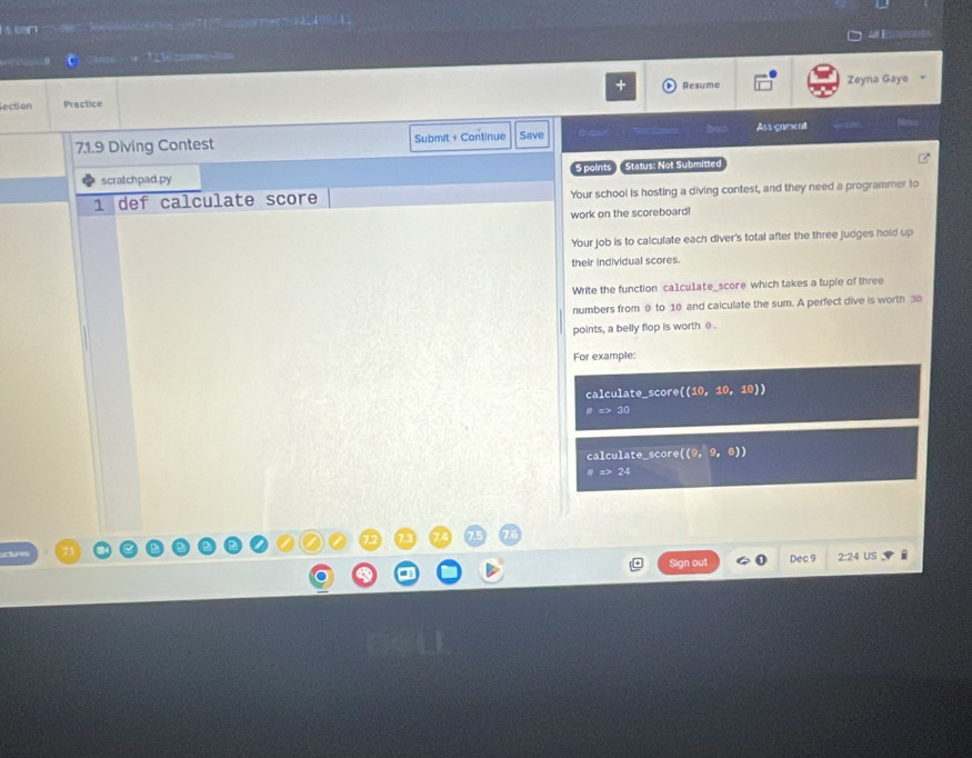 scn 0 nov rer 4 10971 。 
lection Practice Resume Zeyna Gaye 
71.9 Diving Contest Submit + Continue Save Assgnment 
scratchpad.py 5 points Status: Not Submitted 
1 def calculate score Your school is hosting a diving contest, and they need a programmer to 
work on the scoreboard! 
Your job is to calculate each diver's total after the three judges hold up 
their individual scores. 
Write the function ca1cu1ate_score which takes a tuple of three 
numbers from 0 to 10 and calculate the sum. A perfect dive is worth 30
points, a belly flop is worth θ
For example: 
calculate_score ((10,10,10))
as>30
calculate_score ((9,9,6))
aRightarrow 24
Sign out Dec 9 2:24 US