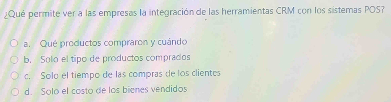 ¿Qué permite ver a las empresas la integración de las herramientas CRM con los sistemas POS?
a. Qué productos compraron y cuándo
b. Solo el tipo de productos comprados
c. Solo el tiempo de las compras de los clientes
d. Solo el costo de los bienes vendidos