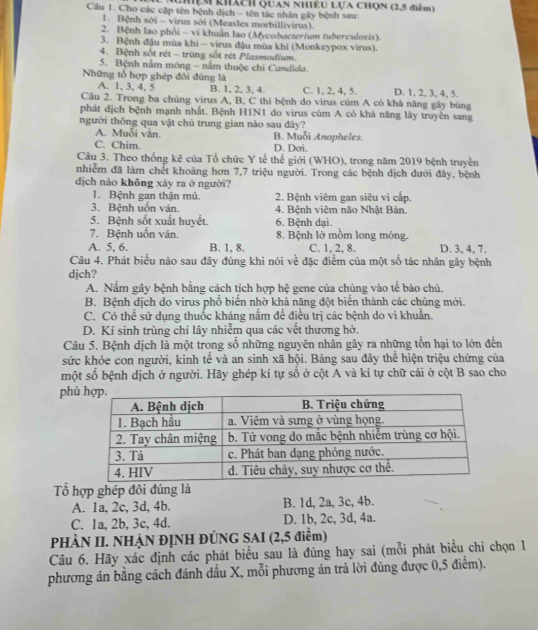 hiệm khách Quan nhiều Lựa Chọn (2,5 điểm)
Cu 1. Cho các cập tên bệnh dịch - tên tác nhân gây bệnh sau:
1. Bệnh sới - virus sởi (Measles morbillivirus).
2. Bệnh lao phổi - vi khuẩn lao (Mycobacterium tuberculosis).
3. Bệnh đậu mùa khi - virus đậu mùa khí (Monkeypox virus).
4. Bệnh sốt rét - trùng sốt rét Plasmodium.
5. Bệnh nấm móng - nấm thuộc chi Candida.
Những tổ hợp ghép đôi đũng là D. 1, 2, 3, 4, 5.
A. 1, 3, 4, 5 B. 1, 2, 3, 4. C. 1, 2, 4, 5.
Câu 2. Trong ba chủng virus A, B, C thì bệnh do virus củm A có khả năng gây bùng
phát dịch bệnh mạnh nhất. Bệnh H1N1 do virus cúm A có khả năng lây truyền sang
người thông qua vật chủ trung gian nào sau dây?
A. Muỗi vằn. B. Muỗi Anopheles.
C. Chim. D. Dơi.
Câu 3. Theo thống kê của Tổ chức Y tế thế giới (WHO), trong năm 2019 bệnh truyền
nhiễm đã làm chết khoảng hơn 7,7 triệu người. Trong các bệnh dịch dưới đây, bệnh
dịch nào không xảy ra ở người?
1. Bệnh gan thận mủ.  2. Bệnh viêm gan siêu vi cấp.
3. Bệnh uốn ván. 4. Bệnh viêm não Nhật Bản.
5. Bệnh sốt xuất huyết. 6. Bệnh dại.
7. Bệnh uốn ván. 8. Bệnh lở mồm long móng.
A. 5, 6. B. 1, 8. C. 1, 2, 8. D. 3, 4, 7.
Câu 4. Phát biểu nào sau đây đúng khi nói về đặc điểm của một số tác nhân gây bệnh
djch?
A. Nấm gây bệnh bằng cách tịch hợp hệ gene của chúng vào tế bào chủ.
B. Bệnh dịch do virus phổ biển nhờ khả nặng đột biển thành các chủng mới.
C. Có thể sử dụng thuốc kháng nấm để điều trị các bệnh do vi khuẩn.
D. Kí sinh trùng chỉ lây nhiễm qua các vết thương hở.
Câu 5. Bệnh dịch là một trong số những nguyên nhân gây ra những tổn hại to lớn đến
sức khỏe con người, kinh tế và an sinh xã hội. Bảng sau đây thể hiện triệu chứng của
một số bệnh dịch ở người. Hãy ghép kí tự số ở cột A và kí tự chữ cái ở cột B sao cho
phù
Tổ hợp ghép đôi đúng là
A. 1a, 2c, 3d, 4b. B. 1d, 2a, 3c, 4b.
C. 1a, 2b, 3c, 4d. D. 1b, 2c, 3d, 4a.
PHÀN II. NHẠN ĐỊNH ĐÚNG SAI (2,5 điểm)
Câu 6. Hãy xác định các phát biểu sau là đúng hay sai (mỗi phát biểu chi chọn 1
phương án bằng cách đánh dấu X, mỗi phương án trả lời đúng được 0,5 điểm).