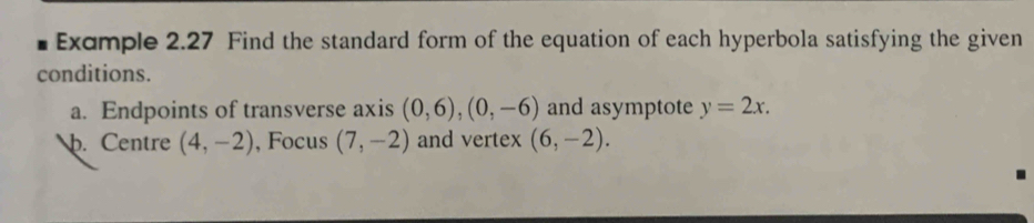 Exdmple 2.27 Find the standard form of the equation of each hyperbola satisfying the given 
conditions. 
a. Endpoints of transverse axis (0,6), (0,-6) and asymptote y=2x. 
p. Centre (4,-2) , Focus (7,-2) and vertex (6,-2).