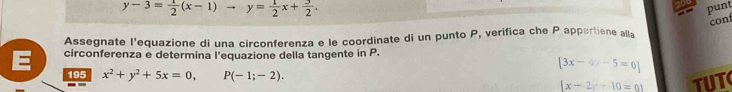 y-3= 1/2 (x-1)to y= 1/2 x+ 3/2 . 
punt 
cont 
Assegnate l'equazione di una circonferenza e le coordinate di un punto P, verifica che P appertiene alla 
E circonferenza e determina l’equazione della tangente in P.
[3x-4x-5=0]
195 x^2+y^2+5x=0, P(-1;-2).
|x-2y+10=01 TUT