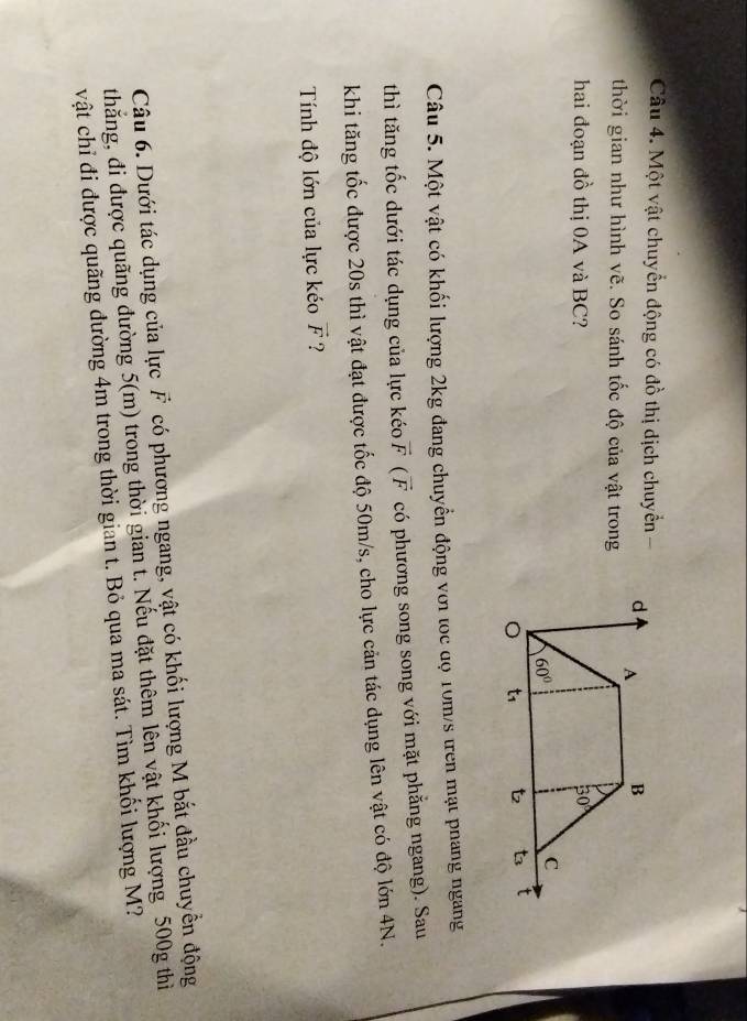 Một vật chuyển động có đồ thị dịch chuyển -
thời gian như hình vẽ. So sánh tốc độ của vật trong
hai đoạn đồ thị 0A và BC? 
Câu 5. Một vật có khối lượng 2kg đang chuyển động với tọc độ 10m/s tren mạt phang ngang
thì tăng tốc dưới tác dụng của lực kéo vector F(vector F có phương song song với mặt phẳng ngang). Sau
khi tăng tốc được 20s thì vật đạt được tốc độ 50m/s, cho lực cản tác dụng lên vật có độ lớn 4N.
Tính độ lớn của lực kéo vector F ?
Câu 6. Dưới tác dụng của lực F có phương ngang, vật có khối lượng M bắt đầu chuyền động
thắng, đi được quãng đường 5(m) trong thời gian t. Nếu đặt thêm lên vật khối lượng 500g thì
vật chỉ đi được quãng dường 4m trong thời gian t. Bỏ qua ma sát. Tìm khối lượng M?