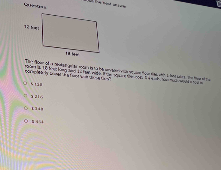 buse the best answer.
Question
a
The floor of a rectangular room is to be covered with square floor tiles with 1-foot sides. The floor of the
room is 18 feet long and 12 feet wide. If the square tiles cost $ 4 each, how much would it cost to
completely cover the floor with these tiles?
$ 120
$ 216
$ 240
$ 864