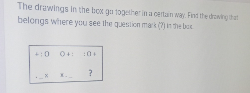 The drawings in the box go together in a certain way. Find the drawing that 
belongs where you see the question mark (?) in the box.
+:0 0+::0+
_ 
X X . _?