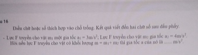 Diền chữ hoặc số thích hợp vào chỗ trống. Kết quả viết đến hai chữ số sau đầu phẩy. 
- Lực F truyền cho vật mị một gia tốc a_1=3m/s^2; Lực F truyền cho vật m² gia tốc a_2=4m/s^2. 
Hồi nếu lực F truyền cho vật có khối lượng m=m_1+m_2 thì gia tốc a của nó lá ..... m/s^2.