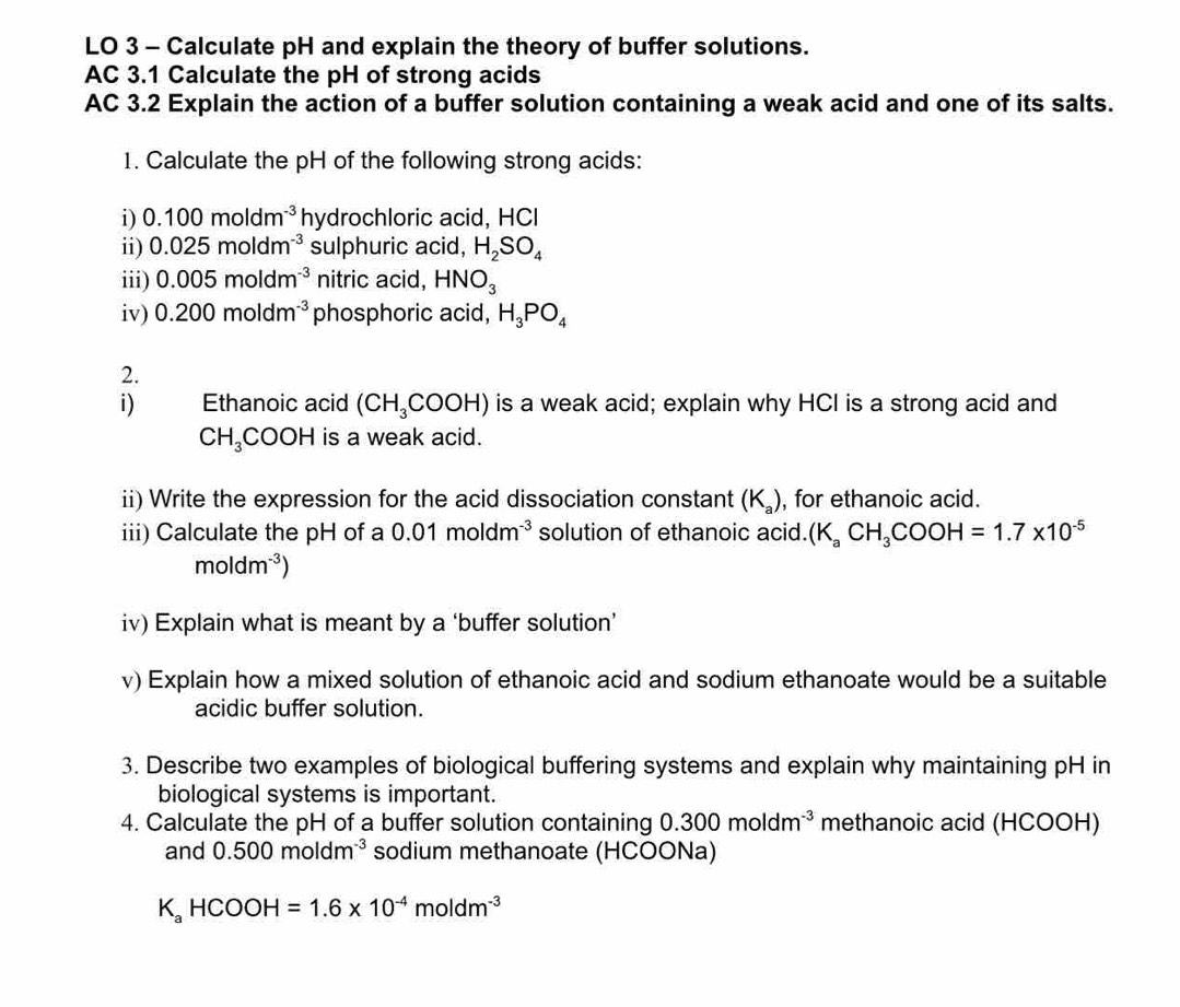 LO 3 - Calculate pH and explain the theory of buffer solutions. 
AC 3.1 Calculate the pH of strong acids 
AC 3.2 Explain the action of a buffer solution containing a weak acid and one of its salts. 
1. Calculate the pH of the following strong acids: 
i) 0.100moldm^(-3) hydrochloric acid, HCI 
ii) 0.025moldm^(-3) sulphuric acid, H_2SO_4
iii) 0.005moldm^(-3) nitric acid, HNO_3
iv) 0.200moldm^(-3) phosphoric acid, H_3PO_4
2. 
i) Ethanoic acid (CH_3COOH) is a weak acid; explain why HCI is a strong acid and
CH_3COOH is a weak acid. 
ii) Write the expression for the acid dissociation constant (K_a) , for ethanoic acid. 
iii) Calculate the pH of a 0.01moldm^(-3) solution of ethanoic acid. (K_aCH_3COOH=1.7* 10^(-5)
moldm^(-3))
iv) Explain what is meant by a ‘buffer solution’ 
v) Explain how a mixed solution of ethanoic acid and sodium ethanoate would be a suitable 
acidic buffer solution. 
3. Describe two examples of biological buffering systems and explain why maintaining pH in 
biological systems is important. 
4. Calculate the pH of a buffer solution containing 0.300moldm^(-3) methanoic acid (HCOOH) 
and 0.500moldm^(-3) sodium methanoate (HCOONa)
K_aHCOOH=1.6* 10^(-4)moldm^(-3)