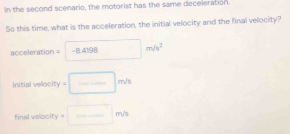 In the second scenario, the motorist has the same deceleration. 
So this time, what is the acceleration, the initial velocity and the final velocity?
acceleration = -8.4198m/s^2
initial velocity =□ m/s
final velocity = =□ m/s