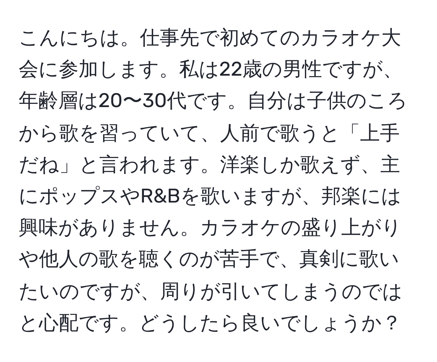 こんにちは。仕事先で初めてのカラオケ大会に参加します。私は22歳の男性ですが、年齢層は20〜30代です。自分は子供のころから歌を習っていて、人前で歌うと「上手だね」と言われます。洋楽しか歌えず、主にポップスやR&Bを歌いますが、邦楽には興味がありません。カラオケの盛り上がりや他人の歌を聴くのが苦手で、真剣に歌いたいのですが、周りが引いてしまうのではと心配です。どうしたら良いでしょうか？