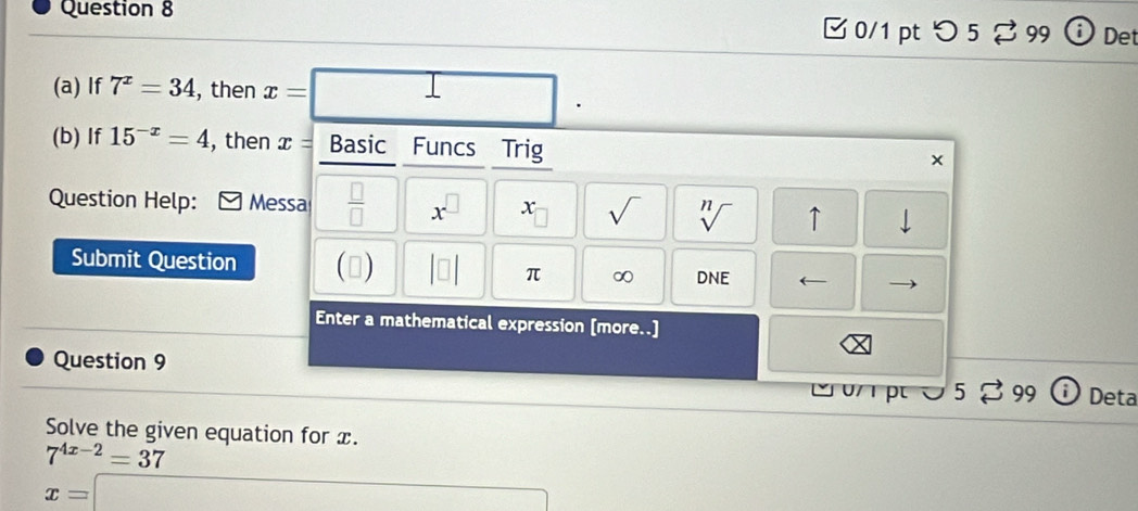 つ5 99 i Det 
(a) If 7^x=34 , then x=| □  □ 
(b) If 15^(-x)=4 , then x= Basic Funcs Trig 
× 
Question Help: Messa  □ /□   x^(□) x sqrt() sqrt[n]() ↑ 
Submit Question () beginvmatrix □ endvmatrix π ∞ DNE ← 
Enter a mathematical expression [more..] 
Question 9 
υ/ pt 0 5 99 Deta 
Solve the given equation for x.
7^(4x-2)=37
x= □ _ _1+x_2+x_3