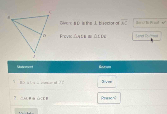 Given: overline BD is the ⊥ bisector of overline AC Send To Proof 
Prove: △ ADB≌ △ CDB Send To Proaf 
Statement Reason 
1 overline BD is the ⊥ bisector of overline AC Given 
2 △ ADB≌ △ CDB Reason? 
Validate