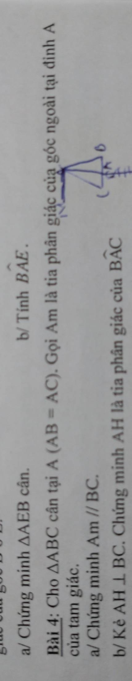 a/ Chứng minh △ AEB cân. b/ Tính Bwidehat AE. 
Bài 4: Cho △ ABC cân tại A(AB=AC). Gọi Am là tia phân giác của góc ngoài tại đinh A 
của tam giác. 
a/ Chứng minh Amparallel BC. 
b/ Kẻ AH⊥ BC. Chứng minh AH là tia phân giác của Bwidehat AC