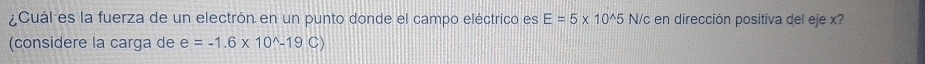 Cuáles la fuerza de un electrón en un punto donde el campo eléctrico es E=5* 10^(wedge)5 N/c en dirección positiva del eje x? 
(considere la carga de e=-1.6* 10^(wedge)-19C)