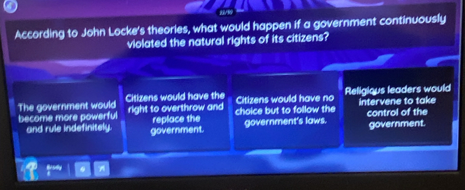 According to John Locke's theories, what would happen if a government continuously
violated the natural rights of its citizens?
The government would Citizens would have the Religious leaders would
Citizens would have no
become more powerful right to overthrow and choice but to follow the intervene to take
replace the control of the
and rule indefinitely. government. government's laws. government.
Brody