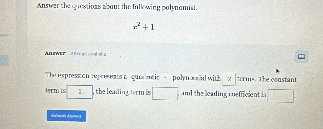 Answer the questions about the following polynomial.
-x^2+1
Answer Attempt 1 out of 2 
The expression represents a quadratic polynomial with 2 terms. The constant 
term is -1-1=1
1 , the leading term is □ , and the leading coefficient is □. 
Submit Answer