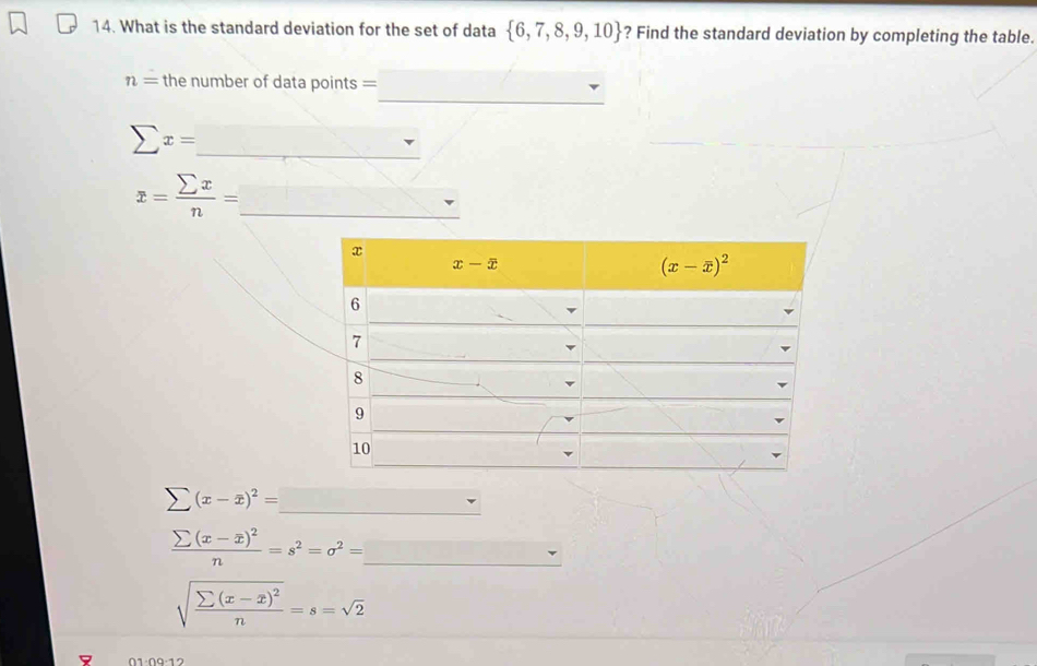 What is the standard deviation for the set of data  6,7,8,9,10 ? Find the standard deviation by completing the table.
_
n= the number of data points =
sumlimits x= _
_ x= sumlimits x/n =
(x-overline x)^2=
frac sumlimits (x-overline x)^2n=s^2=sigma^2= _
sqrt(frac sumlimits (x-x)^2)n=s=sqrt(2)
01·09·12